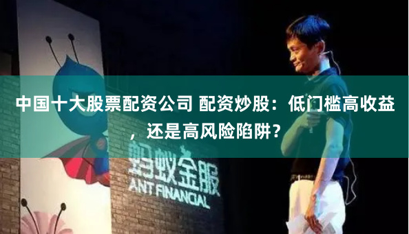中国十大股票配资公司 配资炒股：低门槛高收益，还是高风险陷阱？