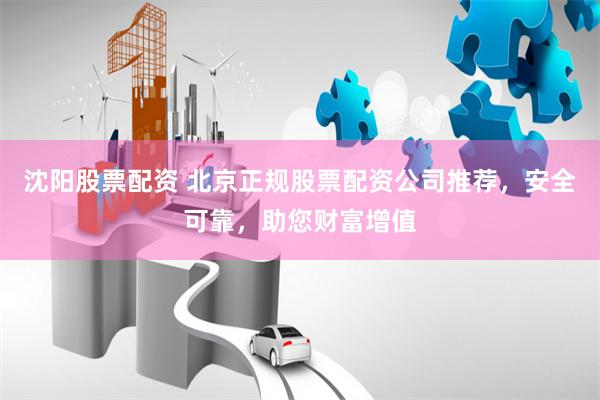 沈阳股票配资 北京正规股票配资公司推荐，安全可靠，助您财富增值