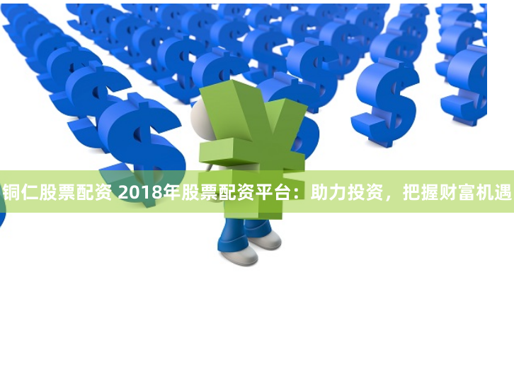 铜仁股票配资 2018年股票配资平台：助力投资，把握财富机遇